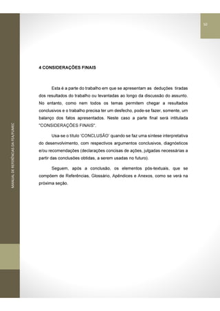 MANUALDEREFERÊNCIASDAFEA/FUMEC
4 CONSIDERAÇÕES FINAIS
Esta é a parte do trabalho em que se apresentam as deduções tiradas
dos resultados do trabalho ou levantadas ao longo da discussão do assunto.
No entanto, como nem todos os temas permitem chegar a resultados
conclusivos e o trabalho precisa ter um desfecho, pode-se fazer, somente, um
balanço dos fatos apresentados. Neste caso a parte final será intitulada
"CONSIDERAÇÕES FINAIS".
Usa-se o título ‘CONCLUSÃO’ quando se faz uma síntese interpretativa
do desenvolvimento, com respectivos argumentos conclusivos, diagnósticos
e/ou recomendações (declarações concisas de ações, julgadas necessárias a
partir das conclusões obtidas, a serem usadas no futuro).
Seguem, após a conclusão, os elementos pós-textuais, que se
compõem de Referências, Glossário, Apêndices e Anexos, como se verá na
próxima seção.
50
 