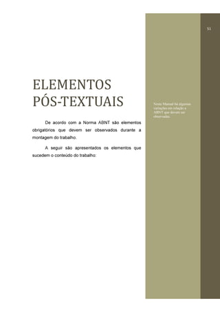 51
ELEMENTOS	
POƵ S-TEXTUAIS
De acordo com a Norma ABNT são elementos
obrigatórios que devem ser observados durante a
montagem do trabalho.
A seguir são apresentados os elementos que
sucedem o conteúdo do trabalho:
Neste Manual há algumas
variações em relação a
ABNT que devem ser
observadas.
 