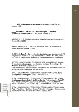 53
_____. NBR 10522 - Abreviação na descrição bibliográfica. Rio de
Janeiro, 1988.
_____.NBR 14724 - Informação e documentação – Trabalhos
acadêmicos – Apresentação. 3. ed. Rio de Janeiro, 2011.
ARAÚJO, G. H. S. Gestão Ambiental de Áreas Degradadas. Rio de Janeiro:
Bertrand Brasil,2005.
BRASIL. Resolução nº 12, de 12 de outubro de 1988. Lex: coletânea de
legislação: edição federal, Brasília.
BASSANI, L. Desinfecção de efluentes domésticos por ozonização. In: VI
Simpósio Ítalo Brasileiro de Engenharia Sanitária e Ambiental, 2002, Vitória
ES. Anais VI simpósio Ítalo Brasileiro de Engenharia Sanitária e Ambiental.
COPASA - COMPANHIA DE SANEAMENTO DE MINAS GERAIS. Serviço
de abastecimento de água e esgotamento sanitário do município de
Prudente de Morais. Disponível em:
<http://www.copasa.com.br/cgi/cgilua.exe/sys/start.htm?infoid=1975&sid=129
&tpl=printerview>. Acesso em: 28, Ago, 2014.
CPRM - COMPANHIA DE PESQUISA DE RECURSOS MINERAL. Carta
geológica de Sete Lagoas. Escala 1:100.000. 2009.
CPRM - COMPANHIA DE PESQUISA DE RECURSOS MINERAL. Projeto
Sete Lagoas-Abaeté, Estado de Minas Gerais. Texto explicativo: TULLER,
Manoel Pedro; RIBEIRO, José Heleno; SIGNORELLI, Nicola; FÉBOLI,
Wilson Luis; PINHO, Júlio Murilo (Orgs.) - Belo Horizonte: CPRM-BH, 2009.
CPRM - COMPANHIA DE PESQUISA DE RECURSOS MINERAIS. Projeto
Vida – Viabilidade Industrial e Defesa Ambiental. Informações Básicas para a
Gestão Territorial. Belo Horizonte: CPRM e CETEC, 1994.
Espaço
simples.
Alinhado à
esquerda.
 