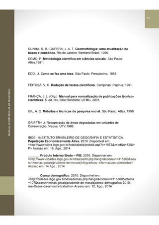 MANUALDEREFERÊNCIASDAFEA/FUMEC
CUNHA, S. B.; GUERRA, J. A. T. Geomorfologia: uma atualização de
bases e conceitos. Rio de Janeiro: Bertrand Brasil, 1995.
DEMO, P. Metodologia científica em ciências sociais. São Paulo:
Atlas,1981.
ECO, U. Como se faz uma tese. São Paulo: Perspectiva, 1983.
FEITOSA, V. C. Redação de textos científicos. Campinas: Papirus, 1991.
FRANÇA, J. L. (Org.). Manual para normalização de publicações técnico-
científicas. 5. ed. rev. Belo Horizonte: UFMG, 2001.
GIL, A. C. Métodos e técnicas de pesquisa social. São Paulo: Atlas, 1999.
GRIFFTH, J. Recuperação de áreas degradadas em unidades de
Conservação. Viçosa: UFV,1986.
IBGE - INSTITUTO BRASILEIRO DE GEOGRAFIA E ESTATÍSTICA.
População Economicamente Ativa. 2010. Disponível em:
<http://www.sidra.ibge.gov.br/bda/tabela/protabl.asp?c=1572&z=cd&o=12&i=
P> Acesso em: 16, Ago., 2014.
______. Produto Interno Bruto – PIB. 2010. Disponível em:
<http://www.cidades.ibge.gov.br/xtras/perfil.php?lang=&codmun=315360&sea
rch=minas-gerais|prudente-de-morais|infograficos:-informacoes-completas>
Acesso em: 14 Ago., 2014.
______. Censo demográfico. 2010. Disponível em:
<http://cidades.ibge.gov.br/xtras/temas.php?lang=&codmun=315360&idtema
=107&search=minas-gerais|prudente-de-morais|censo-demografico-2010:-
resultados-da-amostra-trabalho> Acesso em: 12, Ago., 2014.
54
 