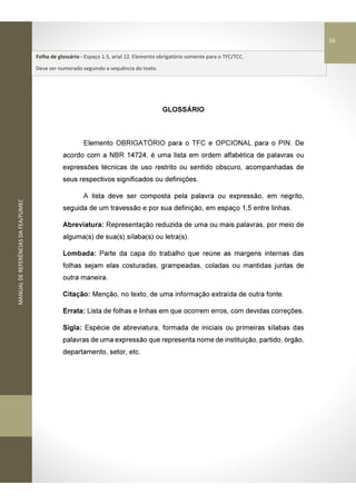 MANUALDEREFERÊNCIASDAFEA/FUMEC
GLOSSÁRIO
Elemento OBRIGATÓRIO para o TFC e OPCIONAL para o PIN. De
acordo com a NBR 14724, é uma lista em ordem alfabética de palavras ou
expressões técnicas de uso restrito ou sentido obscuro, acompanhadas de
seus respectivos significados ou definições.
A lista deve ser composta pela palavra ou expressão, em negrito,
seguida de um travessão e por sua definição, em espaço 1,5 entre linhas.
Abreviatura: Representação reduzida de uma ou mais palavras, por meio de
alguma(s) de sua(s) sílaba(s) ou letra(s).
Lombada: Parte da capa do trabalho que reúne as margens internas das
folhas sejam elas costuradas, grampeadas, coladas ou mantidas juntas de
outra maneira.
Citação: Menção, no texto, de uma informação extraída de outra fonte.
Errata: Lista de folhas e linhas em que ocorrem erros, com devidas correções.
Sigla: Espécie de abreviatura, formada de iniciais ou primeiras sílabas das
palavras de uma expressão que representa nome de instituição, partido, órgão,
departamento, setor, etc.
Folha de glossário - Espaço 1.5, arial 12. Elemento obrigatório somente para o TFC/TCC.
Deve ser numerado seguindo a sequência do texto.
56
 