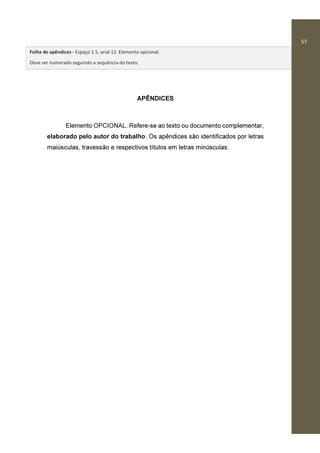 57
APÊNDICES
Elemento OPCIONAL. Refere-se ao texto ou documento complementar,
elaborado pelo autor do trabalho. Os apêndices são identificados por letras
maiúsculas, travessão e respectivos títulos em letras minúsculas:
Folha de apêndices - Espaço 1.5, arial 12. Elemento opcional.
Deve ser numerado seguindo a sequência do texto.
 