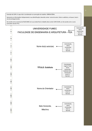 5
UNIVERSIDADE FUMEC
FACULDADE DE ENGENHARIA E ARQUITETURA - FEA
Nome do(s) autor(es)
TÍTULO: Subtítulo
Nome do Orientador
Belo Horizonte,
Mês/Ano
Centralizado,
letras
minúsculas,
Arial 12.
Normal.
Exemplo de CAPA. A capa não é considerada na numeração do trabalho. OBRIGATÓRIA.
Apresenta as informações indispensáveis à sua identificação, devendo conter: nome do autor, título e subtítulo, se houver, local e
ano da entrega da obra.
De acordo com as normas da FEA/FUMEC em sua versão final o trabalho deve conter CAPA DURA, cor de acordo com o curso
(consultar sala de TFC).
Centralizado,
letras
minúsculas,
Arial 12.
Normal.
Centralizado,
negrito Título
letras
maiúsculas,
Subtítulo letras
minúsculas,
Arial 12.
Normal.
Centralizado,
letras
minúsculas,
Arial 12.
Normal.
Centralizado,
letras
maiúsculas,
Arial 14.
Normal.
55
 