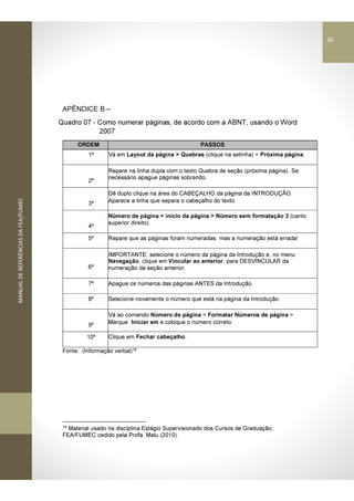 MANUALDEREFERÊNCIASDAFEA/FUMEC
APÊNDICE B –
Quadro 07 - Como numerar páginas, de acordo com a ABNT, usando o Word
2007
ORDEM PASSOS
1º Vá em Layout da página > Quebras (clique na setinha) > Próxima página.
2º
Repare na linha dupla com o texto Quebra de seção (próxima página). Se
necessário apague páginas sobrando.
3º
Dê duplo clique na área do CABEÇALHO da página da INTRODUÇÃO.
Aparece a linha que separa o cabeçalho do texto.
4º
Número de página > início da página > Número sem formatação 3 (canto
superior direito).
5º Repare que as páginas foram numeradas, mas a numeração está errada!
6º
IMPORTANTE: selecione o número da página da Introdução e, no menu
Navegação, clique em Vincular ao anterior, para DESVINCULAR da
numeração da seção anterior.
7º Apague os números das páginas ANTES da Introdução.
8º Selecione novamente o número que está na página da Introdução.
9º
Vá ao comando Número de página > Formatar Números de página >
Marque Iniciar em e coloque o número correto.
10º Clique em Fechar cabeçalho.
Fonte:. (Informação verbal)14
14
Material usado na disciplina Estágio Supervisionado dos Cursos de Graduação,
FEA/FUMEC cedido pela Profa. Malu (2010).
60
 