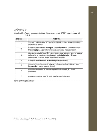 61
APÊNDICE C –
Quadro 08 - Como numerar páginas, de acordo com a ABNT, usando o Word
2010
ORDEM PASSOS
1º
Vá para a página da INTRODUÇÃO e coloque o cursor antes do primeiro
caractere da página.
2º
Clique no menu Layout da página > botão Quebras > Quebra de Seção:
Próxima página. Aparentemente nada aconteceu, mas aconteceu!
3º
Na página da INTRODUÇÃO, dê um duplo clique acima do texto na área de
cabeçalho, ou clique no menu Inserir > botão Cabeçalho > Branco.
Aparecerá a linha que separa o cabeçalho do texto.
4º Clique no botão Vincular ao anterior para desmarcá-lo.
5º
Clique no botão Número de página > início da página > Número sem
formatação 3 (canto superior direito)
6º
Repare que somente as páginas a partir da INTRODUÇÃO foram
numeradas.
7º Clique em qualquer parte do texto para fechar o cabeçalho.
Fonte: (Informação verbal)15
15
Material, cedido pelo Prof. Ricardo Luiz de Freitas (2012).
 