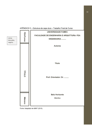 63
APÊNDICE E – Estrutura de capa dura – Trabalho Final de Curso
Fonte: Adaptado de ABNT (2010).
FEA/FumecTÍTULOMês/ano
UNIVERSIDADE FUMEC
FACULDADE DE ENGENHARIA E ARQUITTURA- FEA
ENGENHARIA .........
Autores
Título
Prof. Orientador: Dr. .........
Belo Horizonte
Mês/Ano
Letras
douradas,
negrito.
 