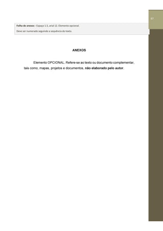 67
ANEXOS
Elemento OPCIONAL. Refere-se ao texto ou documento complementar,
tais como, mapas, projetos e documentos, não elaborado pelo autor.
Folha de anexos - Espaço 1.5, arial 12. Elemento opcional.
Deve ser numerado seguindo a sequência do texto.
67
 
