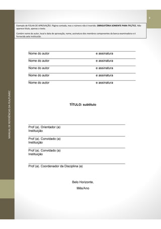 MANUALDEREFERÊNCIASDAFEA/FUMEC
_____________________________________________________________
Nome do autor e assinatura
_____________________________________________________________
Nome do autor e assinatura
_____________________________________________________________
Nome do autor e assinatura
_____________________________________________________________
Nome do autor e assinatura
_____________________________________________________________
Nome do autor e assinatura
TÍTULO: subtítulo
_______________________________________________________
Prof (a). Orientador (a)
Instituição
_______________________________________________________
Prof (a). Convidado (a)
Instituição
_______________________________________________________
Prof (a). Convidado (a)
Instituição
_______________________________________________________
Prof (a). Coordenador da Disciplina (a)
Belo Horizonte,
Mês/Ano
Exemplo de FOLHA DE APROVAÇÃO. Página contada, mas o número não é inserido. OBRIGATÓRIA SOMENTE PARA TFC/TCC. Não
aparece título, apenas o texto.
Contém nome do autor, local e data de aprovação, nome, assinatura dos membros componentes da banca examinadora e é
fornecida pela Instituição.
8
 