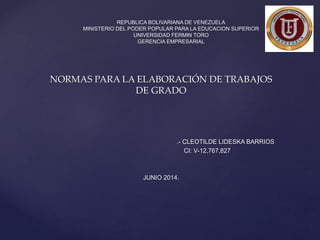 NORMAS PARA LA ELABORACIÓN DE TRABAJOS
DE GRADO
.- CLEOTILDE LIDESKA BARRIOS
CI: V-12,767,827
JUNIO 2014.
REPUBLICA BOLIVARIANA DE VENEZUELA
MINISTERIO DEL PODER POPULAR PARA LA EDUCACION SUPERIOR
UNIVERSIDAD FERMIN TORO
GERENCIA EMPRESARIAL
 