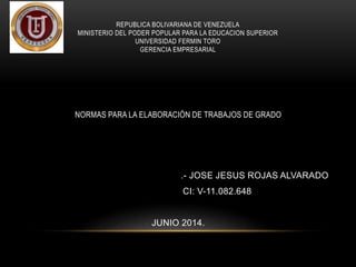 REPUBLICA BOLIVARIANA DE VENEZUELA
MINISTERIO DEL PODER POPULAR PARA LA EDUCACION SUPERIOR
UNIVERSIDAD FERMIN TORO
GERENCIA EMPRESARIAL
NORMAS PARA LA ELABORACIÓN DE TRABAJOS DE GRADO
.- JOSE JESUS ROJAS ALVARADO
CI: V-11.082.648
JUNIO 2014.
 
