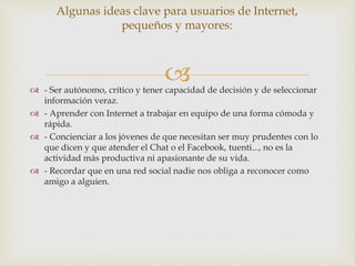  - Ser autónomo, crítico y tener capacidad de decisión y de seleccionar
información veraz.
 - Aprender con Internet a trabajar en equipo de una forma cómoda y
rápida.
 - Concienciar a los jóvenes de que necesitan ser muy prudentes con lo
que dicen y que atender el Chat o el Facebook, tuenti..., no es la
actividad más productiva ni apasionante de su vida.
 - Recordar que en una red social nadie nos obliga a reconocer como
amigo a alguien.
Algunas ideas clave para usuarios de Internet,
pequeños y mayores:
 
