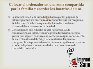 Colocar el ordenador en una zona compartida
 por la familia y acordar los horarios de uso.


                             
 La interactividad y la inmediatez hacen que las páginas de
  Internet puedan ser mucho más impactantes que un programa
  de televisión. Y sabemos que es fácil acceder a webs no
  recomendables para menores de edad.
 Consideremos que el hecho de dar herramientas de
  comunicación en Internet sin una previa formación es como
  querer que alguien conduzca un coche sin ningún conocimiento
  de ese vehículo, ni del código de circulación. Es preciso
  configurar la máquina-ordenador para saber quién es el usuario
  y poder adaptarse a sus necesidades de aprendizaje o de
  control de contenidos.
 