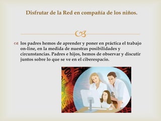 Disfrutar de la Red en compañía de los niños.



                             
 los padres hemos de aprender y poner en práctica el trabajo
  on-line, en la medida de nuestras posibilidades y
  circunstancias. Padres e hijos, hemos de observar y discutir
  juntos sobre lo que se ve en el ciberespacio.
 