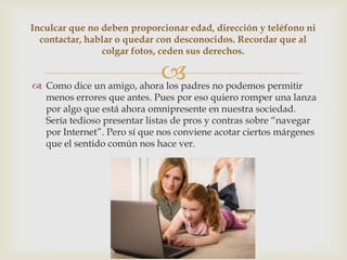 Inculcar que no deben proporcionar edad, dirección y teléfono ni
  contactar, hablar o quedar con desconocidos. Recordar que al
                colgar fotos, ceden sus derechos.

                             
 Como dice un amigo, ahora los padres no podemos permitir
  menos errores que antes. Pues por eso quiero romper una lanza
  por algo que está ahora omnipresente en nuestra sociedad.
  Sería tedioso presentar listas de pros y contras sobre “navegar
  por Internet”. Pero sí que nos conviene acotar ciertos márgenes
  que el sentido común nos hace ver.
 