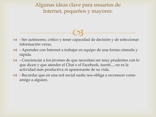 Algunas ideas clave para usuarios de
               Internet, pequeños y mayores:



                                 
 - Ser autónomo, crítico y tener capacidad de decisión y de seleccionar
  información veraz.
 - Aprender con Internet a trabajar en equipo de una forma cómoda y
  rápida.
 - Concienciar a los jóvenes de que necesitan ser muy prudentes con lo
  que dicen y que atender el Chat o el Facebook, tuenti..., no es la
  actividad más productiva ni apasionante de su vida.
 - Recordar que en una red social nadie nos obliga a reconocer como
  amigo a alguien.
 