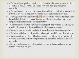  - Poder utilizar, padre o madre, el ordenador al menos al mismo nivel
  de la hija o hijo, de forma que sepa con claridad que podemos
  controlar.
 - Evitar chatear por la noche y no utilizar chats privados los menores, e
  informar en casa si alguien pide más datos personales nuestros.
                                 
 - Navegar también varios miembros de la familia juntos, descubriendo
  la realidad de Internet, sus dificultades y la necesidad de que no se
  empañe la finura moral o las costumbres.
 - Colocar el ordenador en una zona compartida por toda la familia, en
  un sitio de paso, acordando el horario de uso entre todos.
 - Navegar por aplicaciones didácticas on-line con los más pequeños.
 - En Internet la buena educación y el respeto también han de aplicarse.
 - Nunca decir ni la edad ni la dirección ni el teléfono de un menor. Si el
  usuario es adulto, actuar con prudencia y esperar a consultar en caso
  de duda.
 - Si cuelgas fotos en las redes sociales cedes tú los derechos, aunque
  salgan todos tus amigos.
 