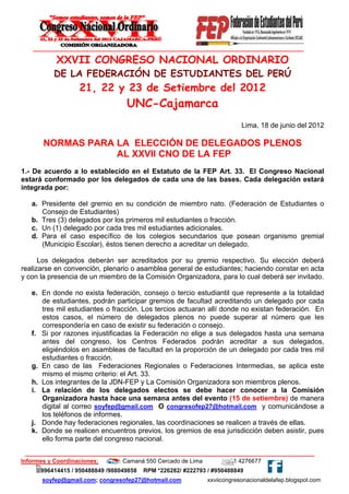 XXVII CONGRESO NACIONAL ORDINARIO
           DE LA FEDERACIÓN DE ESTUDIANTES DEL PERÚ
                   21, 22 y 23 de Setiembre del 2012
                                  UNC-Cajamarca
                                                                           Lima, 18 de junio del 2012

       NORMAS PARA LA ELECCIÓN DE DELEGADOS PLENOS
                   AL XXVII CNO DE LA FEP
1.- De acuerdo a lo establecido en el Estatuto de la FEP Art. 33. El Congreso Nacional
estará conformado por los delegados de cada una de las bases. Cada delegación estará
integrada por:

   a. Presidente del gremio en su condición de miembro nato. (Federación de Estudiantes o
      Consejo de Estudiantes)
   b. Tres (3) delegados por los primeros mil estudiantes o fracción.
   c. Un (1) delegado por cada tres mil estudiantes adicionales.
   d. Para el caso específico de los colegios secundarios que posean organismo gremial
      (Municipio Escolar), éstos tienen derecho a acreditar un delegado.

      Los delegados deberán ser acreditados por su gremio respectivo. Su elección deberá
realizarse en convención, plenario o asamblea general de estudiantes; haciendo constar en acta
y con la presencia de un miembro de la Comisión Organizadora, para lo cual deberá ser invitado.

   e. En donde no exista federación, consejo o tercio estudiantil que represente a la totalidad
      de estudiantes, podrán participar gremios de facultad acreditando un delegado por cada
      tres mil estudiantes o fracción. Los tercios actuaran allí donde no existan federación. En
      estos casos, el número de delegados plenos no puede superar al número que les
      correspondería en caso de existir su federación o consejo.
   f. Si por razones injustificadas la Federación no elige a sus delegados hasta una semana
      antes del congreso, los Centros Federados podrán acreditar a sus delegados,
      eligiéndolos en asambleas de facultad en la proporción de un delegado por cada tres mil
      estudiantes o fracción.
   g. En caso de las Federaciones Regionales o Federaciones Intermedias, se aplica este
      mismo el mismo criterio: el Art. 33.
   h. Los integrantes de la JDN-FEP y La Comisión Organizadora son miembros plenos.
   i. La relación de los delegados electos se debe hacer conocer a la Comisión
      Organizadora hasta hace una semana antes del evento (15 de setiembre) de manera
      digital al correo soyfep@gmail.com O congresofep27@hotmail.com y comunicándose a
      los teléfonos de informes.
   j. Donde hay federaciones regionales, las coordinaciones se realicen a través de ellas.
   k. Donde se realicen encuentros previos, los gremios de esa jurisdicción deben asistir, pues
      ello forma parte del congreso nacional.


Informes y Coordinaciones:    Jr. Camaná 550 Cercado de Lima           01 4276677
      996414415 / 950488849 /988049858   RPM *226282/ #222793 / #950488849
       soyfep@gmail.com; congresofep27@hotmail.com             xxviicongresonacionaldelafep.blogspot.com
 