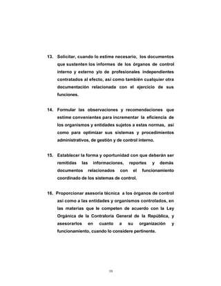 13. Solicitar, cuando lo estime necesario, los documentos
    que sustenten los informes de los órganos de control
    interno y externo y/o de profesionales independientes
    contratados al efecto, así como también cualquier otra
    documentación relacionada con el ejercicio de sus
    funciones.


14. Formular las observaciones y recomendaciones que
    estime convenientes para incrementar la eficiencia de
    los organismos y entidades sujetos a estas normas, así
    como para optimizar sus sistemas y procedimientos
    administrativos, de gestión y de control interno.


15. Establecer la forma y oportunidad con que deberán ser
    remitidas    las     informaciones,     reportes   y   demás
    documentos         relacionados   con    el    funcionamiento
    coordinado de los sistemas de control.


16. Proporcionar asesoría técnica a los órganos de control
    así como a las entidades y organismos controlados, en
    las materias que le competen de acuerdo con la Ley
    Orgánica de la Contraloría General de la República, y
    asesorarlos        en   cuanto    a     su    organización   y
    funcionamiento, cuando lo considere pertinente.




                                10
 