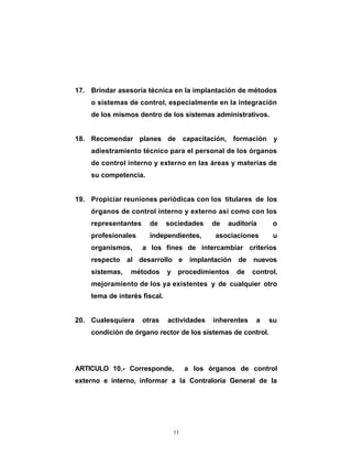 17. Brindar asesoría técnica en la implantación de métodos
    o sistemas de control, especialmente en la integración
    de los mismos dentro de los sistemas administrativos.


18. Recomendar planes de capacitación, formación y
    adiestramiento técnico para el personal de los órganos
    de control interno y externo en las áreas y materias de
    su competencia.


19. Propiciar reuniones periódicas con los titulares de los
    órganos de control interno y externo así como con los
    representantes     de     sociedades      de   auditoría      o
    profesionales      independientes,         asociaciones       u
    organismos,      a los fines de intercambiar criterios
    respecto al desarrollo e            implantación   de nuevos
    sistemas,   métodos       y    procedimientos      de   control,
    mejoramiento de los ya existentes y de cualquier otro
    tema de interés fiscal.


20. Cualesquiera     otras    actividades     inherentes     a   su
    condición de órgano rector de los sistemas de control.




ARTICULO 10.- Corresponde,             a los órganos de control
externo e interno, informar a la Contraloría General de la




                                  11
 