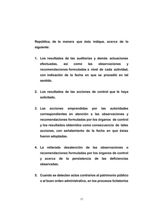 República, de la manera que ésta indique, acerca de lo
siguiente:


1. Los resultados de las auditorías y demás actuaciones
   efectuadas,          así   como      las        observaciones      y
   recomendaciones formuladas a nivel de cada actividad,
   con indicación de la fecha en que se procedió en tal
   sentido.


2. Los resultados de las acciones de control que le haya
   solicitado.


3. Las       acciones     emprendidas        por    las    autoridades
   correspondientes en atención a las observaciones y
   recomendaciones formuladas por los órganos de control
   y los resultados obtenidos como consecuencia de tales
   acciones, con señalamiento de la fecha en que éstas
   fueron adoptadas.


4. La reiterada         desatención de las          observaciones    o
   recomendaciones formuladas por los órganos de control
   y acerca       de     la   persistencia    de     las   deficiencias
   observadas.


5. Cuando se detecten actos contrarios al patrimonio público
   o al buen orden administrativo, en los procesos licitatorios




                                   12
 