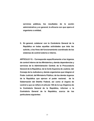 servicios    públicos,     los        resultados   de   la   acción
   administrativa y en general, la eficacia con que opera el
   organismo o entidad.




5. En general, colaborar con la Contraloría General de la
   República en todas aquellas actividades que ésta les
   solicite, a los fines del funcionamiento coordinado de los
   sistemas de control externo e interno.


ARTICULO 12.- Corresponde específicamente a los órganos
de control interno de los Ministerios y demás dependencias y
servicios de la Administración Central; de la Procuraduría
General de la República; de la Corte Suprema de Justicia; del
Consejo de la Judicatura y demás organismos que integran el
Poder Judicial; del Ministerio Público; de los demás órganos
de la República que ejercen el poder nacional;                   de la
Gobernación del Distrito Federal, así como al órgano de
control a que se refiere el artículo 148 de la Ley Orgánica de
la Contraloría General de la República, informar a la
Contraloría    General   de    la        República,   acerca    de   los
particulares siguientes:




                                    15
 