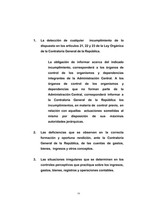 1.   La detección de cualquier                   incumplimiento de lo
     dispuesto en los artículos 21, 22 y 23 de la Ley Orgánica
     de la Contraloría General de la República.


          La obligación de informar acerca del indicado
          incumplimiento, corresponderá a los órganos de
          control   de    los     organismos             y    dependencias
          integrantes de la Administración Central. A los
          órganos    de      control        de    los        organismos     y
          dependencias       que       no    forman           parte   de    la
          Administración Central, corresponderá informar a
          la   Contraloría      General      de     la       República     los
          incumplimientos, en materia de control previo, en
          relación con aquellas         actuaciones sometidas al
          mismo     por      disposición          de         sus   máximas
          autoridades jerárquicas.


2.   Las deficiencias que se observen en la correcta
     formación y oportuna rendición, ante la Contraloría
     General de la República, de las cuentas de gastos,
     bienes, ingresos y otros conceptos.


3.   Las situaciones irregulares que se determinen en los
     controles perceptivos que practique sobre los ingresos,
     gastos, bienes, registros y operaciones contables.




                                  16
 