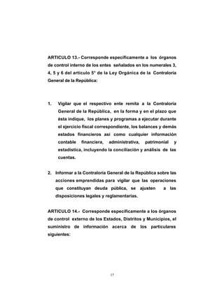 ARTICULO 13.- Corresponde específicamente a los órganos
de control interno de los entes señalados en los numerales 3,
4, 5 y 6 del artículo 5° de la Ley Orgánica de la Contraloría
General de la República:




1.    Vigilar que el respectivo ente remita a la Contraloría
      General de la República, en la forma y en el plazo que
      ésta indique, los planes y programas a ejecutar durante
      el ejercicio fiscal correspondiente, los balances y demás
      estados financieros así como cualquier información
      contable   financiera,   administrativa,   patrimonial   y
      estadística, incluyendo la conciliación y análisis de las
      cuentas.


2. Informar a la Contraloría General de la República sobre las
     acciones emprendidas para vigilar que las operaciones
     que constituyan deuda pública, se ajusten           a las
     disposiciones legales y reglamentarias.


ARTICULO 14.- Corresponde específicamente a los órganos
de control externo de los Estados, Distritos y Municipios, el
suministro de información acerca de los particulares
siguientes:




                               17
 