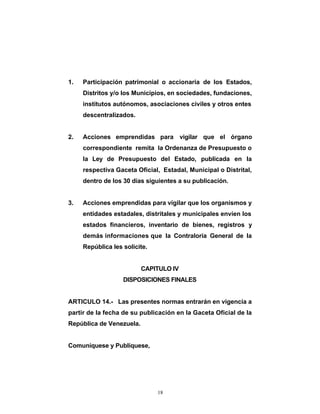 1.   Participación patrimonial o accionaria de los Estados,
     Distritos y/o los Municipios, en sociedades, fundaciones,
     institutos autónomos, asociaciones civiles y otros entes
     descentralizados.


2.   Acciones emprendidas para vigilar que el órgano
     correspondiente remita la Ordenanza de Presupuesto o
     la Ley de Presupuesto del Estado, publicada en la
     respectiva Gaceta Oficial, Estadal, Municipal o Distrital,
     dentro de los 30 días siguientes a su publicación.


3.   Acciones emprendidas para vigilar que los organismos y
     entidades estadales, distritales y municipales envíen los
     estados financieros, inventario de bienes, registros y
     demás informaciones que la Contraloría General de la
     República les solicite.


                          CAPITULO IV
                   DISPOSICIONES FINALES


ARTICULO 14.- Las presentes normas entrarán en vigencia a
partir de la fecha de su publicación en la Gaceta Oficial de la
República de Venezuela.


Comuníquese y Publíquese,




                               18
 