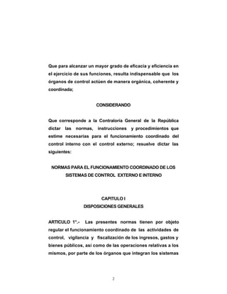 Que para alcanzar un mayor grado de eficacia y eficiencia en
el ejercicio de sus funciones, resulta indispensable que los
órganos de control actúen de manera orgánica, coherente y
coordinada;


                         CONSIDERANDO


Que corresponde a la Contraloría General de la República
dictar   las   normas,   instrucciones y procedimientos que
estime necesarias para el funcionamiento coordinado del
control interno con el control externo; resuelve dictar las
siguientes:


 NORMAS PARA EL FUNCIONAMIENTO COORDINADO DE LOS
         SISTEMAS DE CONTROL EXTERNO E INTERNO




                          CAPITULO I
                  DISPOSICIONES GENERALES


ARTICULO 1°.-     Las presentes normas tienen por objeto
regular el funcionamiento coordinado de las actividades de
control, vigilancia y fiscalización de los ingresos, gastos y
bienes públicos, así como de las operaciones relativas a los
mismos, por parte de los órganos que integran los sistemas




                               2
 