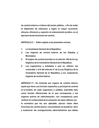 de control externo e interno del sector público, a fin de evitar
la dispersión de esfuerzos y lograr la mayor economía,
eficacia, eficiencia y sujeción al ordenamiento jurídico, en el
ejercicio de las funciones de control.


ARTICULO 2°.- Están sujetos a las presentes normas:


1.   La Contraloría General de la República.
2.   Los órganos de control externo de los Estados y
     Municipios.
3.   El órgano de control previsto en el artículo 148 de la Ley
     Orgánica de la Contraloría General de la República.
4.   Los organismos y entidades a que se refieren los
     numerales 1 al 6 del artículo 5° de la Ley Orgánica de la
     Contraloría General de la República y sus respectivos
     órganos de control interno.


ARTICULO 3°.- Se entiende por órgano de control interno,
aquél que tiene una función específica y principal de control
en el ámbito de cada organismo o entidad, entendida ésta
como función diferenciada de la que corresponde a los
órganos activos de administración, con competencia para
verificar la conformidad de la actuación de estos últimos con
la normativa que les sea aplicable; ejercer sobre ellos
funciones de control previo, concomitante y/o posterior; abrir
y sustanciar las averiguaciones administrativas que deban




                               3
 