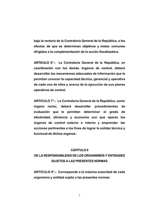 bajo la rectoría de la Contraloría General de la República, a los
efectos de que se determinen objetivos y metas comunes
dirigidos a la complementación de la acción fiscalizadora.


ARTICULO 6°.-      La Contraloría General de la República, en
coordinación con los demás órganos de control, deberá
desarrollar los mecanismos adecuados de información que le
permitan conocer la capacidad técnica, gerencial y operativa
de cada uno de ellos y acerca de la ejecución de sus planes
operativos de control.


ARTICULO 7°.- La Contraloría General de la República, como
órgano   rector,    deberá   desarrollar   procedimientos     de
evaluación   que le permitan        determinar   el   grado   de
efectividad, eficiencia y economía con que operan los
órganos de control externo e interno y emprender las
acciones pertinentes a los fines de lograr la solidez técnica y
funcional de dichos órganos.




                          CAPITULO II
DE LA RESPONSABILIDAD DE LOS ORGANISMOS Y ENTIDADES
             SUJETOS A LAS PRESENTES NORMAS


ARTICULO 8°.- Corresponde a la máxima autoridad de cada
organismo y entidad sujeto a las presentes normas:




                                5
 