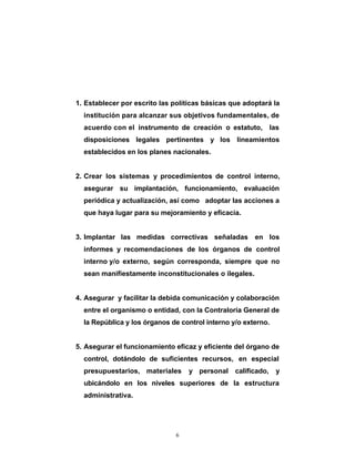 1. Establecer por escrito las políticas básicas que adoptará la
  institución para alcanzar sus objetivos fundamentales, de
  acuerdo con el instrumento de creación o estatuto, las
  disposiciones legales pertinentes y los lineamientos
  establecidos en los planes nacionales.


2. Crear los sistemas y procedimientos de control interno,
  asegurar su implantación, funcionamiento, evaluación
  periódica y actualización, así como adoptar las acciones a
  que haya lugar para su mejoramiento y eficacia.


3. Implantar las medidas correctivas señaladas en los
  informes y recomendaciones de los órganos de control
  interno y/o externo, según corresponda, siempre que no
  sean manifiestamente inconstitucionales o ilegales.


4. Asegurar y facilitar la debida comunicación y colaboración
  entre el organismo o entidad, con la Contraloría General de
  la República y los órganos de control interno y/o externo.


5. Asegurar el funcionamiento eficaz y eficiente del órgano de
  control, dotándolo de suficientes recursos, en especial
  presupuestarios, materiales      y personal calificado,      y
  ubicándolo en los niveles superiores de la estructura
  administrativa.




                               6
 