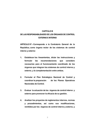 CAPITULO III
DE LAS RESPONSABILIDADES DE LOS ÓRGANOS DE CONTROL
                       EXTERNO E INTERNO


ARTICULO 9°.- Corresponde a la Contraloría General de la
República, como órgano rector de los sistemas de control
interno y externo:


1.   Establecer los lineamientos, dictar las instrucciones y
     formular    las     recomendaciones            que   considere
     necesarias para el funcionamiento coordinado de los
     órganos que integran los sistemas de control interno y
     externo, y la complementación entre ambos.


2.   Formular el Plan Estratégico Nacional de Control y
     coordinar la preparación           de los Planes Operativos
     Nacionales de Control.


3.   Evaluar la actuación de los órganos de control interno y
     externo para promover la eficacia de su gestión.


4.   Analizar los proyectos de reglamentos internos, normas
     y   procedimientos,     así       como   sus   modificaciones,
     remitidos por los órganos de control interno y externo, y




                                   7
 