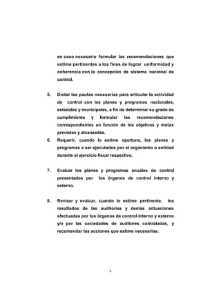 en caso necesario formular las recomendaciones que
     estime pertinentes a los fines de lograr uniformidad y
     coherencia con la concepción de sistema nacional de
     control.


5.   Dictar las pautas necesarias para articular la actividad
     de   control con los planes y programas nacionales,
     estadales y municipales, a fin de determinar su grado de
     cumplimiento     y    formular    las     recomendaciones
     correspondientes en función de los objetivos y metas
     previstas y alcanzadas.
6.   Requerir, cuando lo estime oportuno, los planes y
     programas a ser ejecutados por el organismo o entidad
     durante el ejercicio fiscal respectivo.


7.   Evaluar los planes y programas anuales de control
     presentados por      los órganos de control interno y
     externo.


8.   Revisar y evaluar, cuando lo estime pertinente,       los
     resultados de las auditorías y demás actuaciones
     efectuadas por los órganos de control interno y externo
     y/o por las sociedades de auditores contratadas, y
     recomendar las acciones que estime necesarias.




                                8
 