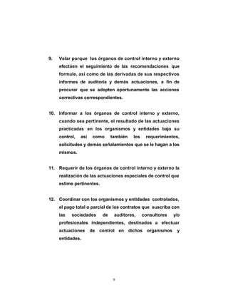 9.   Velar porque los órganos de control interno y externo
     efectúen el seguimiento de las recomendaciones que
     formule, así como de las derivadas de sus respectivos
     informes de auditoría y demás actuaciones, a fin de
     procurar que se adopten oportunamente las acciones
     correctivas correspondientes.


10. Informar a los órganos de control interno y externo,
     cuando sea pertinente, el resultado de las actuaciones
     practicadas en los organismos y entidades bajo su
     control,   así    como     también   los    requerimientos,
     solicitudes y demás señalamientos que se le hagan a los
     mismos.


11. Requerir de los órganos de control interno y externo la
     realización de las actuaciones especiales de control que
     estime pertinentes.


12. Coordinar con los organismos y entidades controlados,
     el pago total o parcial de los contratos que suscriba con
     las   sociedades      de    auditores,     consultores    y/o
     profesionales independientes, destinados a efectuar
     actuaciones      de control en dichos        organismos    y
     entidades.




                                 9
 