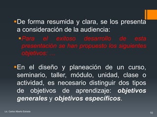 De forma resumida y clara, se los presenta
          a consideración de la audiencia:
              Para el exitoso desarrollo de esta
               presentación se han propuesto los siguientes
               objetivos: …

         En el diseño y planeación de un curso,
          seminario, taller, módulo, unidad, clase o
          actividad, es necesario distinguir dos tipos
          de objetivos de aprendizaje: objetivos
          generales y objetivos específicos.
Lic. Carlos Alberto Estrada
                                                              10
 