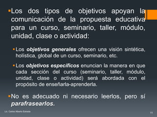 Los dos tipos de objetivos apoyan la
    comunicación de la propuesta educativa
    para un curso, seminario, taller, módulo,
    unidad, clase o actividad:
         Los objetivos generales ofrecen una visión sintética,
          holística, global de un curso, seminario, etc.
         Los objetivos específicos enuncian la manera en que
          cada sección del curso (seminario, taller, módulo,
          unidad, clase o actividad) será abordada con el
          propósito de enseñarla-aprenderla.

   No es adecuado ni necesario leerlos, pero sí
    parafrasearlos.
Lic. Carlos Alberto Estrada
                                                                  11
 