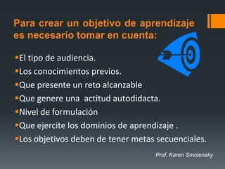 Para crear un objetivo de aprendizaje
es necesario tomar en cuenta:

El tipo de audiencia.
Los conocimientos previos.
Que presente un reto alcanzable
Que genere una actitud autodidacta.
Nivel de formulación
Que ejercite los dominios de aprendizaje .
Los objetivos deben de tener metas secuenciales.
                                   Prof. Karen Smolensky
 