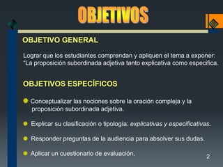 OBJETIVO GENERAL

Lograr que los estudiantes comprendan y apliquen el tema a exponer:
“La proposición subordinada adjetiva tanto explicativa como especifica.


OBJETIVOS ESPECÍFICOS

  Conceptualizar las nociones sobre la oración compleja y la
  proposición subordinada adjetiva.

  Explicar su clasificación o tipología: explicativas y especificativas.

  Responder preguntas de la audiencia para absolver sus dudas.

  Aplicar un cuestionario de evaluación.                              2
 