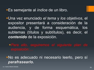 Es semejante al índice de un libro.

      Una vez enunciado el tema y los objetivos, el
       expositor presentará a consideración de la
       audiencia, y de forma esquemática, los
       subtemas (títulos y subtítulos), es decir, el
       contenido de la exposición.

          Para ello, seguiremos el siguiente plan de
           exposición:…

      No es adecuado ni necesario leerlo, pero sí
       parafrasearlo.
Lic. Carlos Alberto Estrada
                                                        16
 