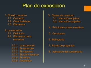 Plan de exposición
1. El texto narrativo              3. Clases de narración
   1.1. Concepto                       3.1. Narración objetiva
   1.2. Características                3.2. Narración subjetiva
   1.3. Elementos
                                   4. Principales obras narrativas
2. La narración
   2.1. Definición                 5. Conclusión
   2.2. Elementos de la
        narración:                 6. Bibliografía

      2.2.1.   La exposición       7. Ronda de preguntas
      2.2.2.   El desarrollo
      2.2.3.   El suspenso         8. Aplicación del cuestionario
      2.2.4.   El punto decisivo
      2.2.5.   El clímax
      2.2.6.   Desenlace

                                                                    2
 