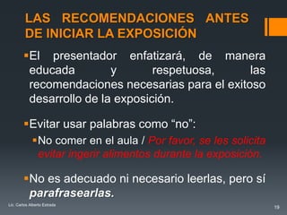 LAS RECOMENDACIONES ANTES
         DE INICIAR LA EXPOSICIÓN
        El presentador enfatizará, de manera
         educada         y       respetuosa,     las
         recomendaciones necesarias para el exitoso
         desarrollo de la exposición.

        Evitar usar palabras como “no”:
             No comer en el aula / Por favor, se les solicita
              evitar ingerir alimentos durante la exposición.

        No es adecuado ni necesario leerlas, pero sí
         parafrasearlas.
Lic. Carlos Alberto Estrada
                                                                 19
 