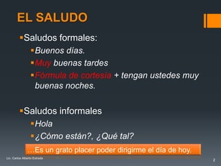 EL SALUDO
         Saludos formales:
                 Buenos días.
                 Muy buenas tardes
                 Fórmula de cortesía + tengan ustedes muy
                  buenas noches.

         Saludos informales
                 Hola
                 ¿Cómo están?, ¿Qué tal?
               …Es un grato placer poder dirigirme el día de hoy.
Lic. Carlos Alberto Estrada
                                                                    2
 