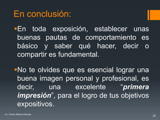 En conclusión:
         En toda exposición, establecer unas
          buenas pautas de comportamiento es
          básico y saber qué hacer, decir o
          compartir es fundamental.

         No te olvides que es esencial lograr una
          buena imagen personal y profesional, es
          decir,    una    excelente       “primera
          impresión”, para el logro de tus objetivos
          expositivos.
Lic. Carlos Alberto Estrada
                                                       22
 