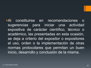 Al constituirse en recomendaciones o
       sugerencias para iniciar una actividad
       expositiva de carácter científico, técnico o
       académico, las presentadas en esta ocasión,
       se deja a criterio del expositor o expositores
       el uso, orden o la implementación de otras
       normas protocolares que permitan un buen
       inicio, desarrollo y conclusión de la misma.


Lic. Carlos Alberto Estrada
                                                        23
 