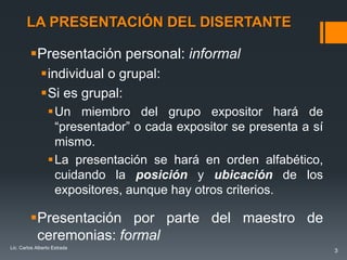 LA PRESENTACIÓN DEL DISERTANTE

         Presentación personal: informal
              individual o grupal:
              Si es grupal:
                 Un miembro del grupo expositor hará de
                  “presentador” o cada expositor se presenta a sí
                  mismo.
                 La presentación se hará en orden alfabético,
                  cuidando la posición y ubicación de los
                  expositores, aunque hay otros criterios.

         Presentación por parte del maestro de
          ceremonias: formal
Lic. Carlos Alberto Estrada
                                                                    3
 