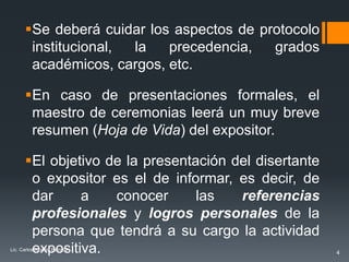 Se deberá cuidar los aspectos de protocolo
       institucional, la   precedencia,   grados
       académicos, cargos, etc.

      En caso de presentaciones formales, el
       maestro de ceremonias leerá un muy breve
       resumen (Hoja de Vida) del expositor.

      El objetivo de la presentación del disertante
       o expositor es el de informar, es decir, de
       dar     a    conocer      las   referencias
       profesionales y logros personales de la
       persona que tendrá a su cargo la actividad
       expositiva.
Lic. Carlos Alberto Estrada
                                                       4
 