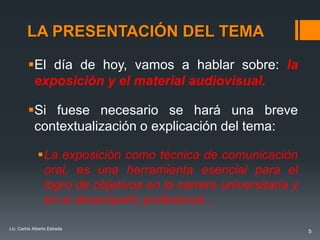 LA PRESENTACIÓN DEL TEMA

         El día de hoy, vamos a hablar sobre: la
          exposición y el material audiovisual.

         Si fuese necesario se hará una breve
          contextualización o explicación del tema:

              La exposición como técnica de comunicación
               oral, es una herramienta esencial para el
               logro de objetivos en la carrera universitaria y
               en el desempeño profesional…

Lic. Carlos Alberto Estrada
                                                                  5
 