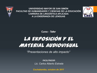 UNIVERSIDAD MAYOR DE SAN SIMÓN
FACULTAD DE HUMANIDADES Y CIENCIAS DE LA EDUCACIÓN
         CARRERA DE LINGÜÍSTICA APLICADA
            A LA ENSEÑANZA DE LENGUAS




                    Curso - Taller


   LA EXPOSICIÓN Y EL
  MATERIAL AUDIOVISUAL
        “Presentaciones de alto impacto”

                     FACILITADOR:
              Lic. Carlos Alberto Estrada

             Cochabamba, octubre de 2011
 