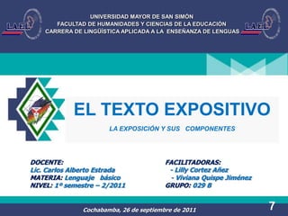 UNIVERSIDAD MAYOR DE SAN SIMÓN
       FACULTAD DE HUMANIDADES Y CIENCIAS DE LA EDUCACIÓN
    CARRERA DE LINGÜÍSTICA APLICADA A LA ENSEÑANZA DE LENGUAS




            EL TEXTO EXPOSITIVO
                       LA EXPOSICIÓN Y SUS COMPONENTES




DOCENTE:                                 FACILITADORAS:
Lic. Carlos Alberto Estrada               - Lilly Cortez Añez
MATERIA: Lenguaje básico                  - Viviana Quispe Jiménez
NIVEL: 1º semestre – 2/2011              GRUPO: 029 B


               Cochabamba, 26 de septiembre de 2011                  7
 